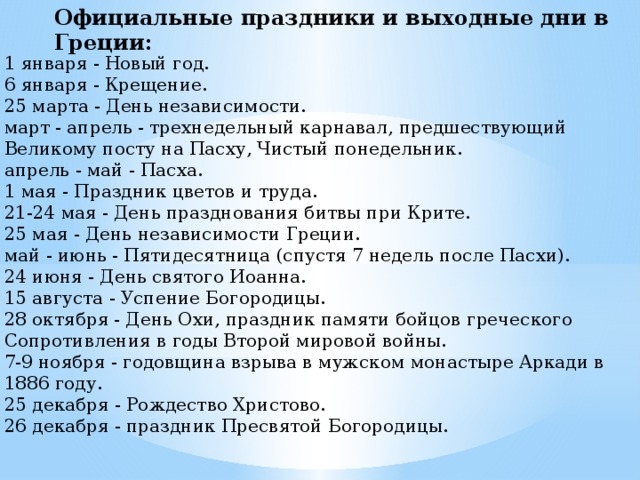 Официальные праздники и выходные дни в Греции: 1 января - Новый год.   6 января - Крещение.   25 марта - День независимости.   март - апрель - трехнедельный карнавал, предшествующий Великому посту на Пасху, Чистый понедельник.   апрель - май - Пасха.   1 мая - Праздник цветов и труда.   21-24 мая - День празднования битвы при Крите.   25 мая - День независимости Греции.   май - июнь - Пятидесятница (спустя 7 недель после Пасхи).   24 июня - День святого Иоанна.   15 августа - Успение Богородицы.   28 октября - День Охи, праздник памяти бойцов греческого Сопротивления в годы Второй мировой войны.   7-9 ноября - годовщина взрыва в мужском монастыре Аркади в 1886 году.   25 декабря - Рождество Христово.   26 декабря - праздник Пресвятой Богородицы. 