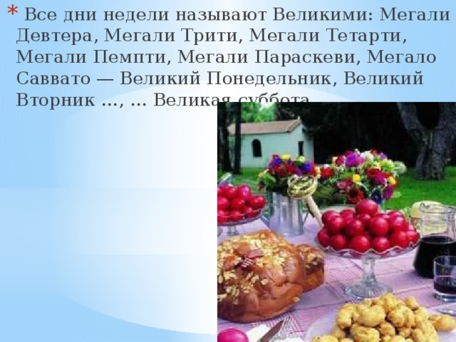   Все дни недели называют Великими: Мегали Девтера, Мегали Трити, Мегали Тетарти, Мегали Пемпти, Мегали Параскеви, Мегало Саввато — Великий Понедельник, Великий Вторник …, … Великая суббота 
