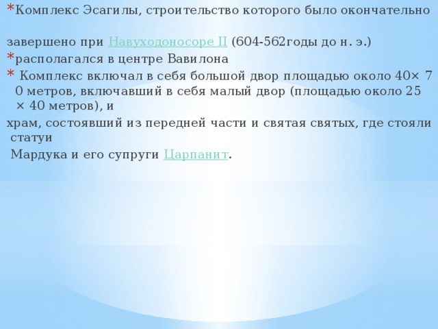 Комплекс Эсагилы, строительство которого было окончательно  завершено при  Навуходоносоре II  (604-562годы до н. э.) располагался в центре Вавилона   Комплекс включал в себя большой двор площадью около 40× 70 метров, включавший в себя малый двор (площадью около 25 × 40 метров), и   храм, состоявший из передней части и святая святых, где стояли статуи   Мардука и его супруги  Царпанит . 
