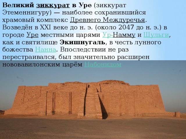 Великий  зиккурат  в Уре  (зиккурат Этеменнигуру) — наиболее сохранившийся храмовый комплекс  Древнего Междуречья . Возведён в XXI веке до н. э. (около 2047 до н. э.) в городе  Уре  местными царями  Ур- Намму  и  Шульги , как и святилище  Экишнугаль , в честь лунного божества  Нанна . Впоследствии не раз перестраивался, был значительно расширен нововавилонским царём  Набонидом 