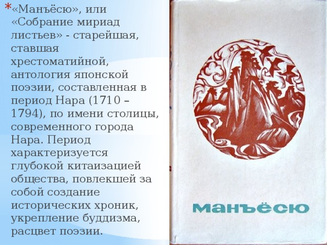 «Манъёсю», или «Собрание мириад листьев» - старейшая, ставшая хрестоматийной, антология японской поэзии, составленная в период Нара (1710 – 1794), по имени столицы, современного города Нара. Период характеризуется глубокой китаизацией общества, повлекшей за собой создание исторических хроник, укрепление буддизма, расцвет поэзии. 