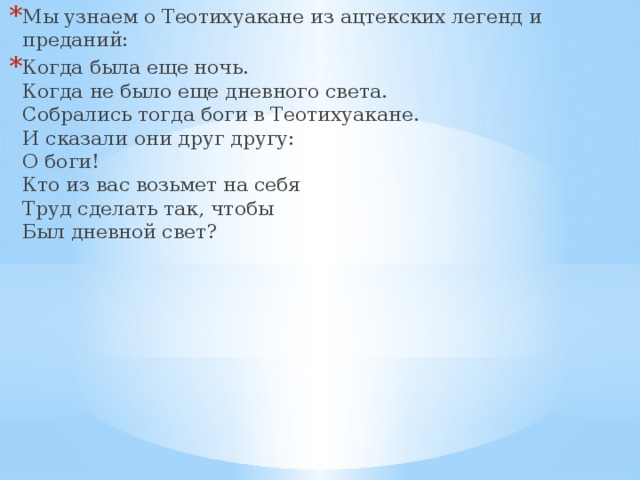 Мы узнаем о Теотихуакане из ацтекских легенд и преданий: Когда была еще ночь.  Когда не было еще дневного света.  Собрались тогда боги в Теотихуакане.  И сказали они друг другу:  О боги!  Кто из вас возьмет на себя  Труд сделать так, чтобы  Был дневной свет? 