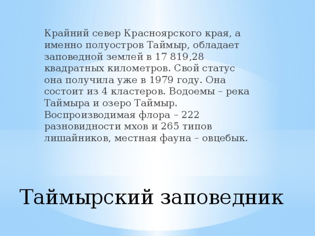 Крайний север Красноярского края, а именно полуостров Таймыр, обладает заповедной землей в 17 819,28 квадратных километров. Свой статус она получила уже в 1979 году. Она состоит из 4 кластеров. Водоемы – река Таймыра и озеро Таймыр. Воспроизводимая флора – 222 разновидности мхов и 265 типов лишайников, местная фауна – овцебык. Таймырский заповедник   