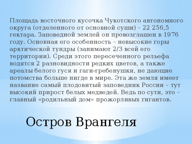 Площадь восточного кусочка Чукотского автономного округа (отделенного от основной суши) – 22 256,5 гектара. Заповедной землей он провозглашен в 1976 году. Основная его особенность – невысокие горы арктической тундры (занимают 2/3 всей его территории). Среди этого пересеченного рельефа водятся 2 разновидности редких цветов, а также ареалы белого гуся и гаги-гребенушки, не дающие потомства больше нигде в мире. Эта же земля имеет название самый плодовитый заповедник России – тут высокий прирост белых медведей. Ведь по сути, это – главный «родильный дом» прожорливых гигантов. Остров Врангеля   