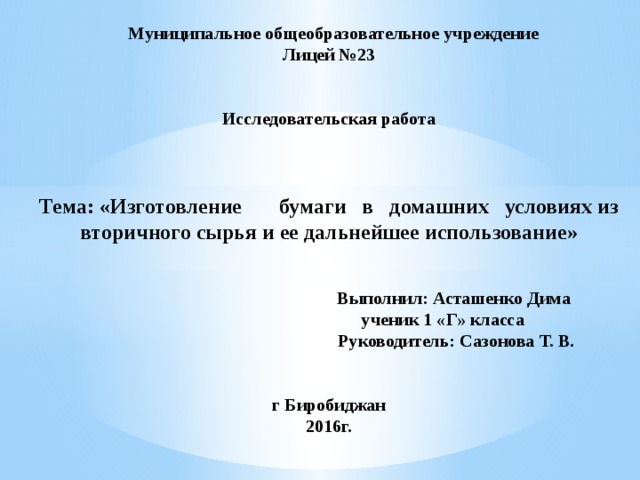  Муниципальное общеобразовательное учреждение  Лицей №23    Исследовательская работа     Тема: «Изготовление бумаги в домашних условиях из вторичного сырья и ее дальнейшее использование»    Выполнил: Асташенко Дима  ученик 1 «Г» класса  Руководитель: Сазонова Т. В.    г Биробиджан  2016г. 