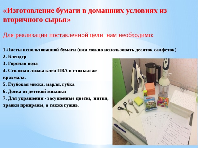 «Изготовление бумаги в домашних условиях из вторичного сырья» Для реализации поставленной цели нам необходимо:  1 Листы использованной бумаги (или можно использовать десяток салфеток) 2. Блендер 3. Горячая вода 4. Столовая ложка клея ПВА и столько же крахмала. 5. Глубокая миска, марля, губка 6. Доска от детской мозаики 7. Для украшения - засушенные цветы, нитки, травки приправы, а также гуашь. 