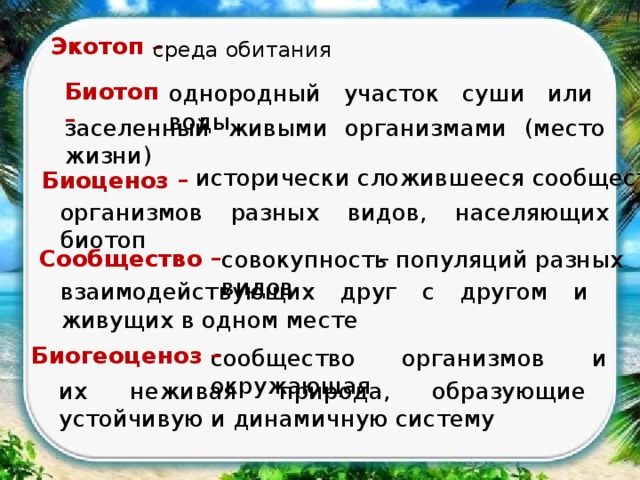 Экотоп – среда обитания Биотоп – однородный участок суши или воды, заселенный живыми организмами (место жизни) исторически сложившееся сообщество Биоценоз – организмов разных видов, населяющих биотоп – Сообщество – совокупность популяций разных видов взаимодействующих друг с другом и живущих в одном месте Биогеоценоз – сообщество организмов и окружающая их неживая природа, образующие устойчивую и динамичную систему 