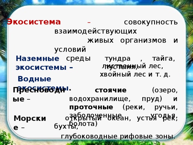  – совокупность взаимодействующих Экосистема  живых организмов и условий  среды Наземные экосистемы – тундра , тайга, пустыня,  лиственный лес, хвойный лес и т. д. Водные экосистемы .  стоячие (озеро, водохранилище, пруд) и проточные (реки, ручьи, заболоченные угодья, болота) Пресноводные –  открытый океан, устья рек, бухты, Морские –  глубоководные рифовые зоны. 