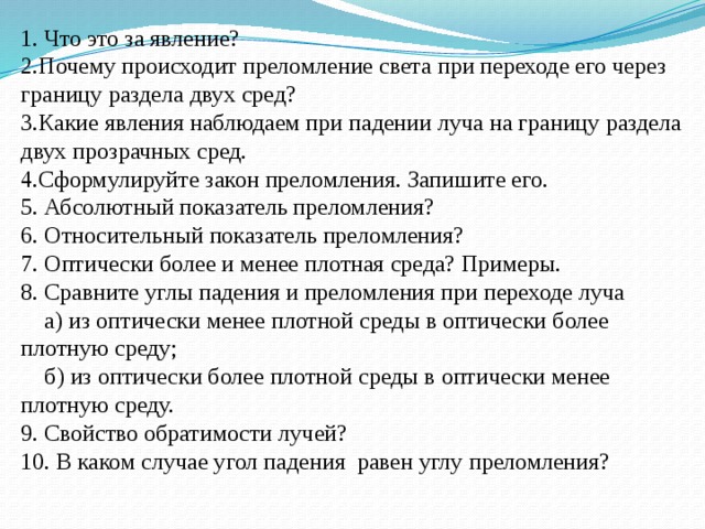 1. Что это за явление? 2.Почему происходит преломление света при переходе его через границу раздела двух сред? 3.Какие явления наблюдаем при падении луча на границу раздела двух прозрачных сред. 4.Сформулируйте закон преломления. Запишите его. 5. Абсолютный показатель преломления? 6. Относительный показатель преломления? 7. Оптически более и менее плотная среда? Примеры. 8. Сравните углы падения и преломления при переходе луча  а) из оптически менее плотной среды в оптически более плотную среду;  б) из оптически более плотной среды в оптически менее плотную среду. 9. Свойство обратимости лучей? 10. В каком случае угол падения равен углу преломления? 