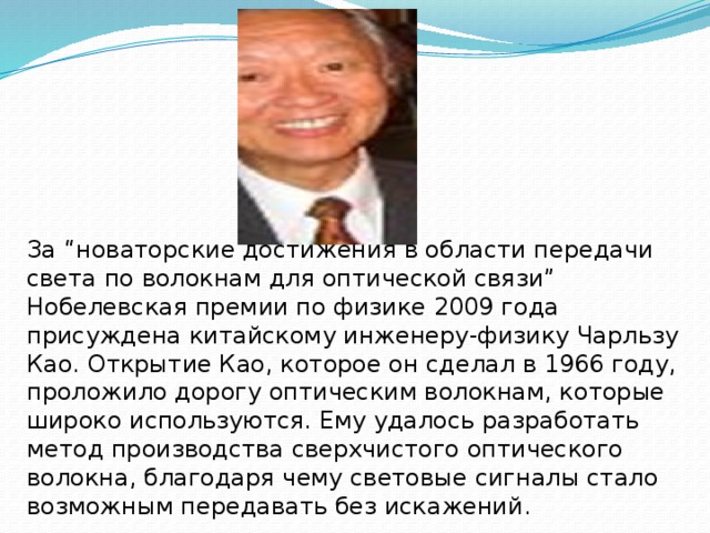 За “новаторские достижения в области передачи света по волокнам для оптической связи” Нобелевская премии по физике 2009 года присуждена китайскому инженеру-физику Чарльзу Као. Открытие Као, которое он сделал в 1966 году, проложило дорогу оптическим волокнам, которые широко используются. Ему удалось разработать метод производства сверхчистого оптического волокна, благодаря чему световые сигналы стало возможным передавать без искажений. 