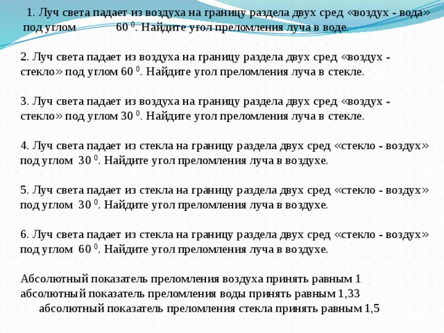  1. Луч света падает из воздуха на границу раздела двух сред « воздух - вода » под углом 60 0 . Найдите угол преломления луча в воде. 2. Луч света падает из воздуха на границу раздела двух сред « воздух - стекло » под углом 60 0 . Найдите угол преломления луча в стекле. 3. Луч света падает из воздуха на границу раздела двух сред « воздух - стекло » под углом 30 0 . Найдите угол преломления луча в стекле. 4. Луч света падает из стекла на границу раздела двух сред « стекло - воздух » под углом 30 0 . Найдите угол преломления луча в воздухе. 5. Луч света падает из стекла на границу раздела двух сред « стекло - воздух » под углом 30 0 . Найдите угол преломления луча в воздухе. 6. Луч света падает из стекла на границу раздела двух сред « стекло - воздух » под углом 60 0 . Найдите угол преломления луча в воздухе. Абсолютный показатель преломления воздуха принять равным 1 абсолютный показатель преломления воды принять равным 1,33  абсолютный показатель преломления стекла принять равным 1,5 