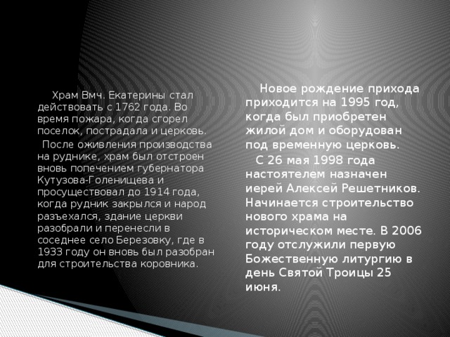  Новое рождение прихода приходится на 1995 год, когда был приобретен жилой дом и оборудован под временную церковь.  Храм Вмч. Екатерины стал действовать с 1762 года. Во время пожара, когда сгорел поселок, пострадала и церковь.  С 26 мая 1998 года настоятелем назначен иерей Алексей Решетников. Начинается строительство нового храма на историческом месте. В 2006 году отслужили первую Божественную литургию в день Святой Троицы 25 июня.  После оживления производства на руднике, храм был отстроен вновь попечением губернатора Кутузова-Голенищева и просуществовал до 1914 года, когда рудник закрылся и народ разъехался, здание церкви разобрали и перенесли в соседнее село Березовку, где в 1933 году он вновь был разобран для строительства коровника. 