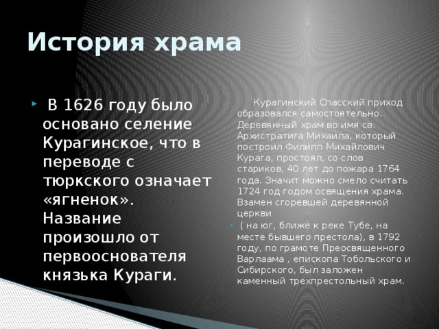 История храма   В 1626 году было основано селение Курагинское, что в переводе с тюркского означает «ягненок». Название произошло от первооснователя князька Кураги.  Курагинский Спасский приход образовался самостоятельно. Деревянный храм во имя св. Архистратига Михаила, который построил Филипп Михайлович Курага, простоял, со слов стариков, 40 лет до пожара 1764 года. Значит можно смело считать 1724 год годом освящения храма. Взамен сгоревшей деревянной церкви  ( на юг, ближе к реке Тубе, на месте бывшего престола), в 1792 году, по грамоте Преосвященного Варлаама , епископа Тобольского и Сибирского, был заложен каменный трехпрестольный храм.  