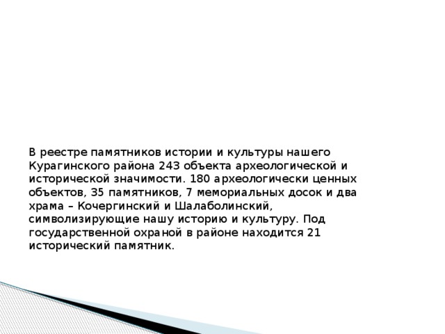 В реестре памятников истории и культуры нашего Курагинского района 243 объекта археологической и исторической значимости. 180 археологически ценных объектов, 35 памятников, 7 мемориальных досок и два храма – Кочергинский и Шалаболинский, символизирующие нашу историю и культуру. Под государственной охраной в районе находится 21 исторический памятник. 