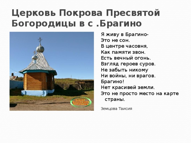 Церковь Покрова Пресвятой Богородицы в с .Брагино Я живу в Брагино- Это не сон. В центре часовня, Как памяти звон. Есть вечный огонь. Взгляд героев суров. Не забыть никому Ни войны, ни врагов. Брагино! Нет красивей земли. Это не просто место на карте страны. Земцова Таисия 
