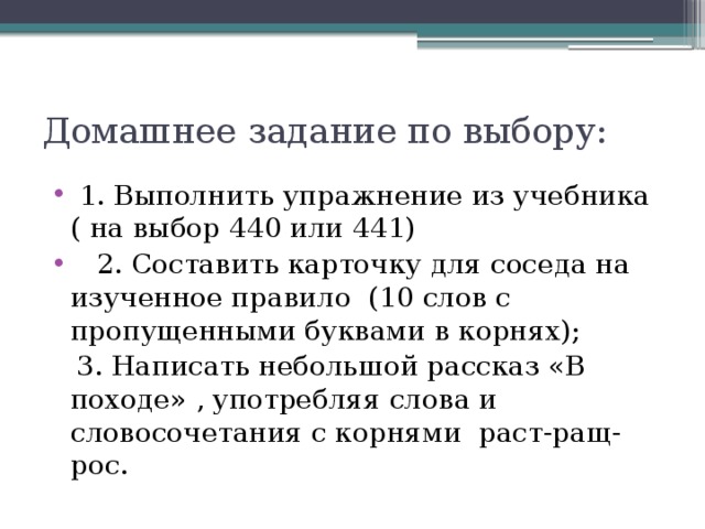 Домашнее задание по выбору:  1. Выполнить упражнение из учебника ( на выбор 440 или 441)    2. Составить карточку для соседа на изученное правило  (10 слов с пропущенными буквами в корнях);    3. Написать небольшой рассказ «В походе» , употребляя слова и словосочетания с корнями раст-ращ-рос. 