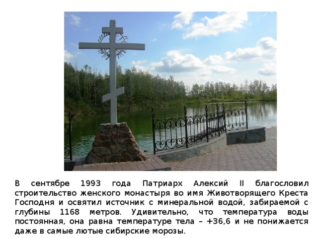 В сентябре 1993 года Патриарх Алексий II благословил строительство женского монастыря во имя Животворящего Креста Господня и освятил источник с минеральной водой, забираемой с глубины 1168 метров. Удивительно, что температура воды постоянная, она равна температуре тела – +36,6 и не понижается даже в самые лютые сибирские морозы. 