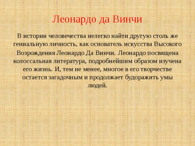 Леонардо да Винчи В истории человечества нелегко найти другую столь же гениальную личность, как основатель искусства Высокого Возрождения Леонардо Да Винчи.  Леонардо посвящена колоссальная литература, подробнейшим образом изучена его жизнь. И, тем не менее, многое в его творчестве остается загадочным и продолжает будоражить умы людей. 