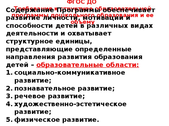 ФГОС ДО Требования к структуре образовательной программы дошкольного образования и ее объёму    Содержание Программы обеспечивает развитие личности, мотивации и способности детей в различных видах деятельности и охватывает структурное единицы, представляющие определенные направления развития образования детей – образовательные области: социально-коммуникативное развитие; познавательное развитие; речевое развитие; художественно-эстетическое развитие; физическое развитие.    