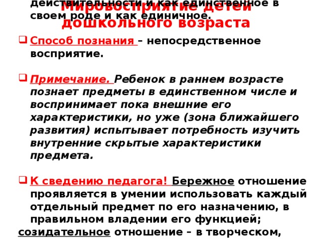 Мировосприятие детей дошкольного возраста     Три года – предметное содержание действительности и как единственное в своем роде и как единичное.  Способ познания – непосредственное восприятие.  Примечание. Ребенок в раннем возрасте познает предметы в единственном числе и воспринимает пока внешние его характеристики, но уже (зона ближайшего развития) испытывает потребность изучить внутренние скрытые характеристики предмета.  К сведению педагога! Бережное отношение проявляется в умении использовать каждый отдельный предмет по его назначению, в правильном владении его функцией; созидательное отношение – в творческом, разумном преобразовании окружающей действительности.       