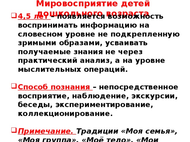 Мировосприятие детей дошкольного возраста       4,5 лет – появляется возможность воспринимать информацию на словесном уровне не подкрепленную зримыми образами, усваивать получаемые знания не через практический анализ, а на уровне мыслительных операций.  Способ познания – непосредственное восприятие, наблюдение, экскурсии, беседы, экспериментирование, коллекционирование.  Примечание. Традиции «Моя семья», «Моя группа», «Моё тело», «Мои коллекции» и т.д.       