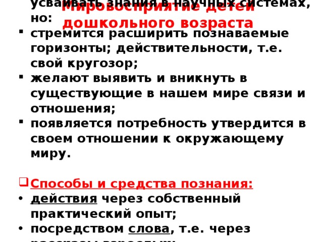 Мировосприятие детей дошкольного возраста     5,6 лет – ребёнок ещё не может усваивать знания в научных системах, но: стремится расширить познаваемые горизонты; действительности, т.е. свой кругозор; желают выявить и вникнуть в существующие в нашем мире связи и отношения; появляется потребность утвердится в своем отношении к окружающему миру.  Способы и средства познания: действия через собственный практический опыт; посредством слова , т.е. через рассказы взрослых; книги, телепередачи с познавательным содержанием.      