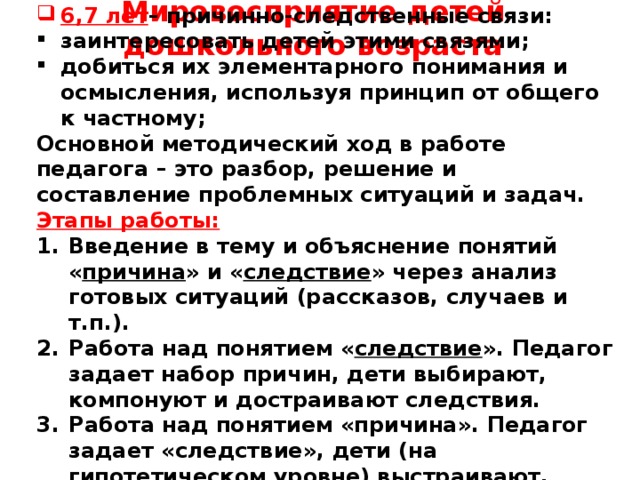 Мировосприятие детей дошкольного возраста     6,7 лет – причинно-следственные связи: заинтересовать детей этими связями; добиться их элементарного понимания и осмысления, используя принцип от общего к частному; Основной методический ход в работе педагога – это разбор, решение и составление проблемных ситуаций и задач. Этапы работы: Введение в тему и объяснение понятий « причина » и « следствие » через анализ готовых ситуаций (рассказов, случаев и т.п.). Работа над понятием « следствие ». Педагог задает набор причин, дети выбирают, компонуют и достраивают следствия. Работа над понятием «причина». Педагог задает «следствие», дети (на гипотетическом уровне) выстраивают, восстанавливают возможные причины     
