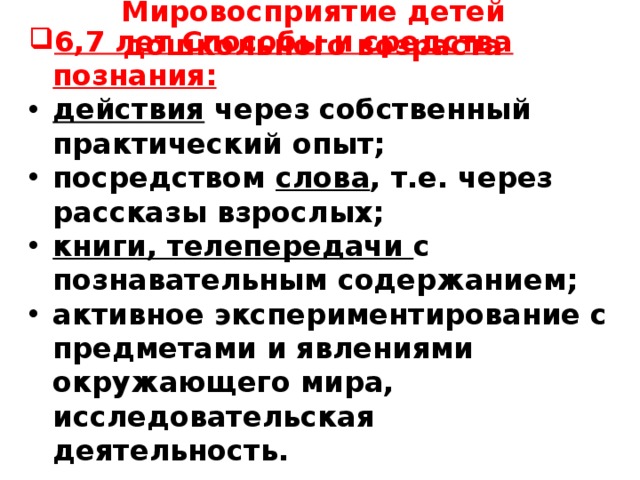 Мировосприятие детей дошкольного возраста     6,7 лет Способы и средства познания: действия через собственный практический опыт; посредством слова , т.е. через рассказы взрослых; книги, телепередачи с познавательным содержанием; активное экспериментирование с предметами и явлениями окружающего мира, исследовательская деятельность.      