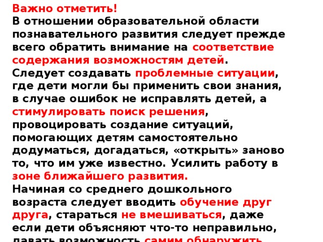 Важно отметить! В отношении образовательной области познавательного развития следует прежде всего обратить внимание на соответствие содержания возможностям детей . Следует создавать проблемные ситуации , где дети могли бы применить свои знания, в случае ошибок не исправлять детей, а стимулировать поиск решения , провоцировать создание ситуаций, помогающих детям самостоятельно додуматься, догадаться, «открыть» заново то, что им уже известно. Усилить работу в зоне ближайшего развития. Начиная со среднего дошкольного возраста следует вводить обучение друг друга , стараться не вмешиваться , даже если дети объясняют что-то неправильно, давать возможность самим обнаружить ошибку и нащупать ответ. 