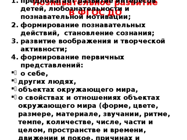 Познавательное развитие В ФГОС ДО    предполагает развитие интересов детей, любознательности и познавательной мотивации; формирование познавательных действий, становление сознания; развитие воображения и творческой активности; формирование первичных представлений:  о себе, других людях, объектах окружающего мира, о свойствах и отношениях объектах окружающего мира (форме, цвете, размере, материале, звучании, ритме, темпе, количестве, числе, части и целом, пространстве и времени, движении и покое, причинах и следствиях)    