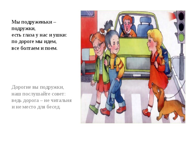 Мы подруженьки – подружки,  есть глаза у нас и ушки:  по дороге мы идем,  все болтаем и поем. Дорогие вы подружки, наш послушайте совет:  ведь дорога – не читальня  и не место для бесед. 