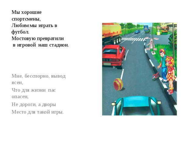Мы хорошие спортсмены,  Любим мы играть в футбол.  Мостовую превратили  в игровой наш стадион. Мне, бесспорно, вывод ясен, Что для жизни пас опасен, Не дороги, а дворы Место для такой игры. 
