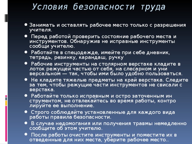 Условия безопасности труда Занимать и оставлять рабочее место только с разрешения учителя.  Перед работой проверить состояние рабочего места и инструментов. Обнаружив не исправные инструменты сообщи учителю.  Работайте в спецодежде, имейте при себе дневник, тетрадь, резинку, карандаш, ручку  Рабочие инструменты на столярном верстаке кладите в лоток режущей частью от себя, на слесарном и уни­версальном — так, чтобы ими было удобно пользоваться.  Не кладите тяжелые предметы на край верстака. Следите за тем, чтобы режущие части инструментов не свисали с верстака.  Работайте только исправным и остро заточенным ин­струментом, не отвлекайтесь во время работы, контро­лируйте ее выполнение.  Строго соблюдайте установленные для каждого вида работы правила безопасности.  В случае недомогания или получения травмы немедленно сообщите об этом учителю.  После работы очистите инструменты и поместите их в отведенные для них места, уберите рабочее место.. 