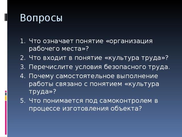 Вопросы Что означает понятие «организация рабочего места»? Что входит в понятие «культура труда»? Перечислите условия безопасного труда. Почему самостоятельное выполнение работы связано с понятием «культура труда»? Что понимается под самоконтролем в процессе изготовления объекта? 
