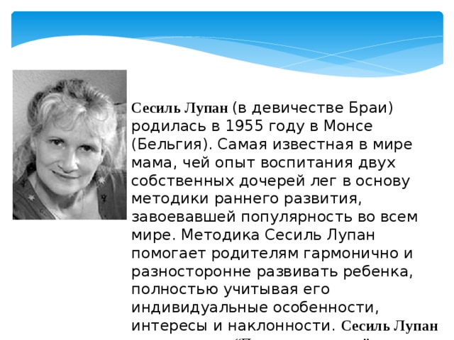 Сесиль Лупан (в девичестве Браи) родилась в 1955 году в Монсе (Бельгия). Cамая известная в мире мама, чей опыт воспитания двух собственных дочерей лег в основу методики раннего развития, завоевавшей популярность во всем мире. Методика Сесиль Лупан помогает родителям гармонично и разносторонне развивать ребенка, полностью учитывая его индивидуальные особенности, интересы и наклонности. Сесиль Лупан — автор книги “Поверь в свое дитя”. 