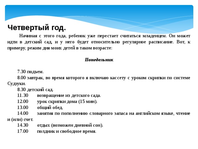 Четвертый год.   Начиная с этого года, ребенок уже перестает считаться младенцем. Он может идти в детский сад, и у него будет относительно регулярное расписание. Вот, к примеру, режим дня моих детей в таком возрасте: Понедельник   7.30  подъем. 8.00  завтрак, во время которого я включаю кассету с уроком скрипки по системе Судзуки. 8.30  детский сад. 11.30  возвращение из детского сада. 12.00  урок скрипки дома (15 мин). 13.00  общий обед. 14.00  занятия по пополнению словарного запаса на английском языке, чтение и (или) счет. 14.30  отдых (возможен дневной сон). 17.00  полдник и свободное время.   