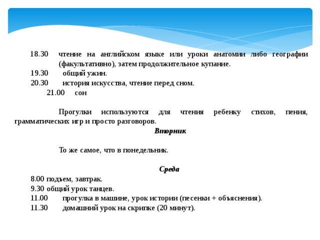 18.30  чтение на английском языке или уроки анатомии либо географии (факультативно), затем продолжительное купание. 19.30  общий ужин. 20.30  история искусства, чтение перед сном.  21.00 сон    Прогулки используются для чтения ребенку стихов, пения, грамматических игр и просто разговоров.   Вторник    То же самое, что в понедельник. Среда 8.00  подъем, завтрак. 9.30  общий урок танцев. 11.00  прогулка в машине, урок истории (песенки + объяснения). 11.30  домашний урок на скрипке (20 минут). 