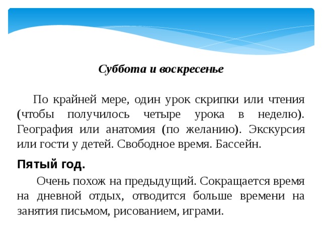 Суббота и воскресенье    По крайней мере, один урок скрипки или чтения (чтобы получилось четыре урока в неделю). География или анатомия (по желанию). Экскурсия или гости у детей. Свободное время. Бассейн. Пятый год.   Очень похож на предыдущий. Сокращается время на дневной отдых, отводится больше времени на занятия письмом, рисованием, играми. 