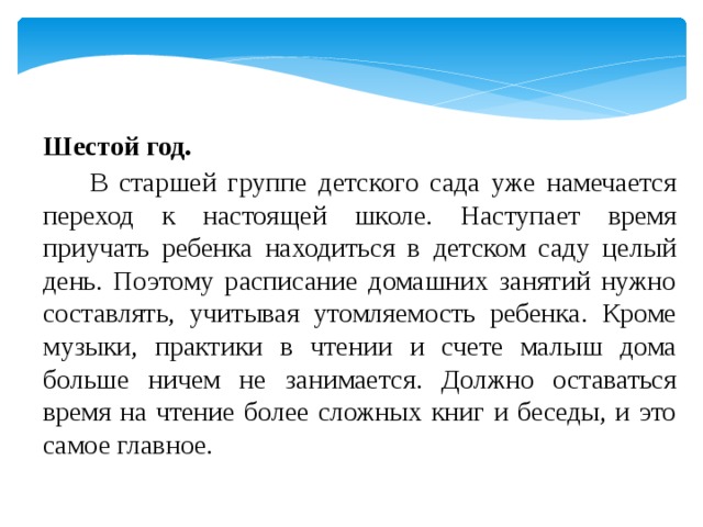 Шестой год.   В старшей группе детского сада уже намечается переход к настоящей школе. Наступает время приучать ребенка находиться в детском саду целый день. Поэтому расписание домашних занятий нужно составлять, учитывая утомляемость ребенка. Кроме музыки, практики в чтении и счете малыш дома больше ничем не занимается. Должно оставаться время на чтение более сложных книг и беседы, и это самое главное. 