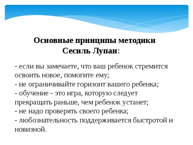 Основные принципы методики   Сесиль Лупан :   - если вы замечаете, что ваш ребенок стремится освоить новое, помогите ему;  - не ограничивайте горизонт вашего ребенка;  - обучение - это игра, которую следует прекращать раньше, чем ребенок устанет;  - не надо проверять своего ребенка;  - любознательность поддерживается быстротой и новизной.   