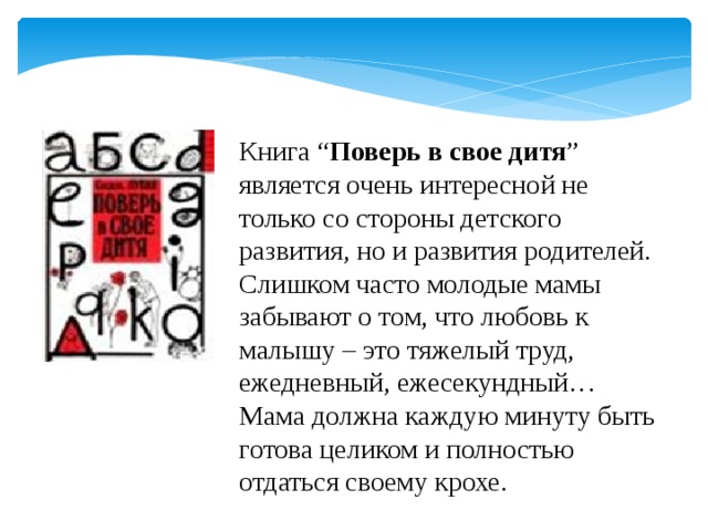 Книга “ Поверь в свое дитя ” является очень интересной не только со стороны детского развития, но и развития родителей. Слишком часто молодые мамы забывают о том, что любовь к малышу – это тяжелый труд, ежедневный, ежесекундный… Мама должна каждую минуту быть готова целиком и полностью отдаться своему крохе. 