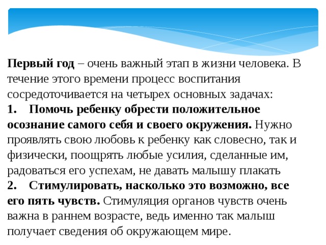 Первый год – очень важный этап в жизни человека. В течение этого времени процесс воспитания сосредоточивается на четырех основных задачах:  1.    Помочь ребенку обрести положительное осознание самого себя и своего окружения. Нужно проявлять свою любовь к ребенку как словесно, так и физически, поощрять любые усилия, сделанные им, радоваться его успехам, не давать малышу плакать 2.    Стимулировать, насколько это возможно, все его пять чувств. Стимуляция органов чувств очень важна в раннем возрасте, ведь именно так малыш получает сведения об окружающем мире. 