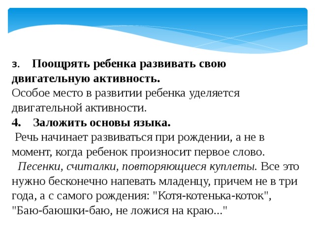 3.     Поощрять ребенка развивать свою двигательную активность. Особое место в развитии ребенка уделяется двигательной активности. 4.    Заложить основы языка.   Речь начинает развиваться при рождении, а не в момент, когда ребенок произносит первое слово.       Песенки, считалки, повторяющиеся куплеты. Все это нужно бесконечно напевать младенцу, причем не в три года, а с самого рождения: 