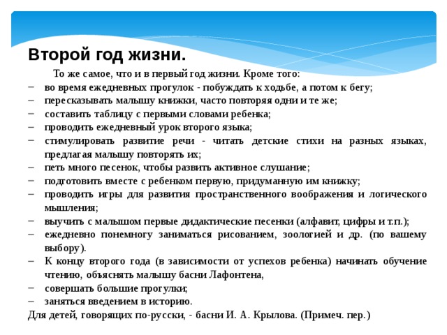 Второй год жизни.   То же самое, что и в первый год жизни. Кроме того: во время ежедневных прогулок - побуждать к ходьбе, а потом к бегу; пересказывать малышу книжки, часто повторяя одни и те же; составить таблицу с первыми словами ребенка; проводить ежедневный урок второго языка; стимулировать развитие речи - читать детские стихи на разных языках, предлагая малышу повторять их; петь много песенок, чтобы развить активное слушание; подготовить вместе с ребенком первую, придуманную им книжку; проводить игры для развития пространственного воображения и логического мышления; выучить с малышом первые дидактические песенки (алфавит, цифры и т.п.); ежедневно понемногу заниматься рисованием, зоологией и др. (по вашему выбору). К концу второго года (в зависимости от успехов ребенка) начинать обучение чтению, объяснять малышу басни Лафонтена, совершать большие прогулки; заняться введением в историю. Для детей, говорящих по-русски, - басни И. А. Крылова. (Примеч. пер.) 