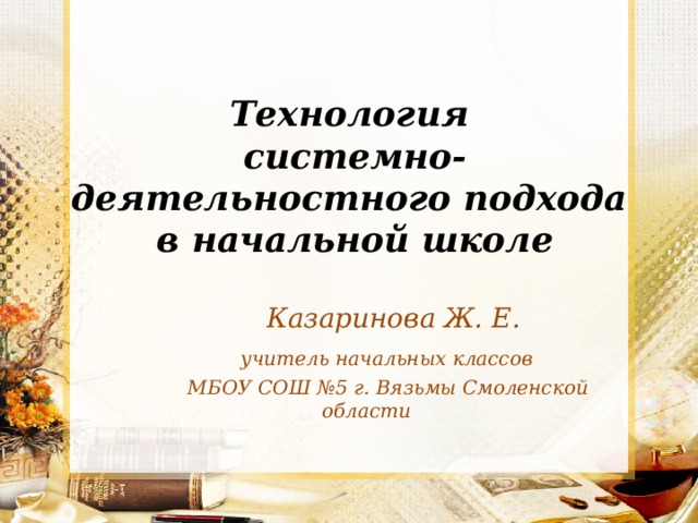 Технология  системно-деятельностного подхода  в начальной школе  Казаринова Ж. Е.  учитель начальных классов  МБОУ СОШ №5 г. Вязьмы Смоленской области 