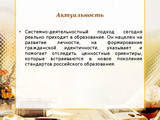 Актуальность Системно-деятельностный подход сегодня реально приходит в образование. Он нацелен на развитие личности, на формирование гражданской идентичности, указывает и помогает отследить ценностные ориентиры, которые встраиваются в новое поколение стандартов российского образования.  