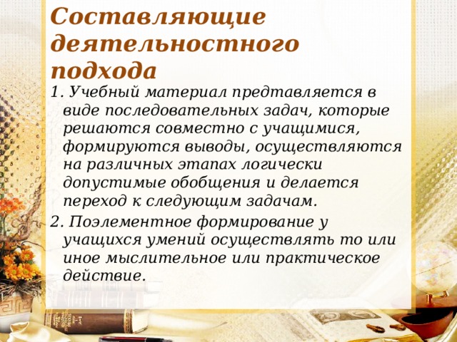 Составляющие деятельностного подхода 1. Учебный материал предтавляется в виде последовательных задач, которые решаются совместно с учащимися, формируются выводы, осуществляются на различных этапах логически допустимые обобщения и делается переход к следующим задачам. 2. Поэлементное формирование у учащихся умений осуществлять то или иное мыслительное или практическое действие. 