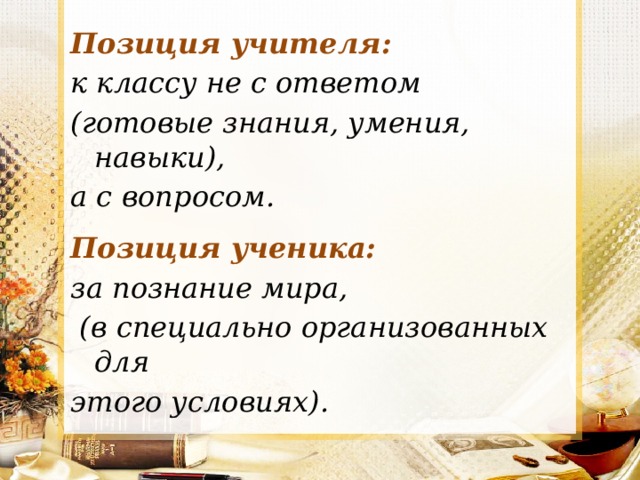 Позиция учителя:  к классу не с ответом (готовые знания, умения, навыки), а с вопросом.  Позиция ученика:  за познание мира,  (в специально организованных для этого условиях). 