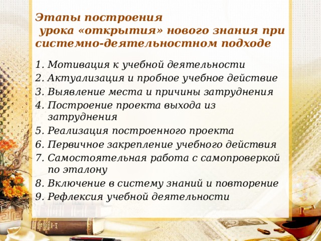 Этапы построения  урока «открытия» нового знания при системно-деятельностном подходе Мотивация к учебной деятельности Актуализация и пробное учебное действие Выявление места и причины затруднения Построение проекта выхода из затруднения Реализация построенного проекта Первичное закрепление учебного действия Самостоятельная работа с самопроверкой по эталону Включение в систему знаний и повторение Рефлексия учебной деятельности 