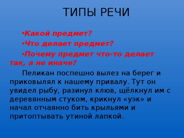 ТИПЫ РЕЧИ  Какой предмет? Что делает предмет? Почему предмет что-то делает так, а не иначе? Пеликан поспешно вылез на берег и приковылял к нашему привалу. Тут он увидел рыбу, разинул клюв, щёлкнул им с деревянным стуком, крикнул «уэк» и начал отчаянно бить крыльями и притоптывать утиной лапкой. 